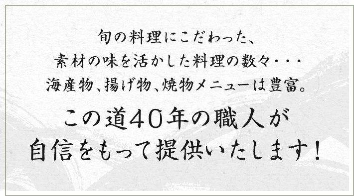 旬の料理にこだわった、素材の味を活かした料理の数々・・・海産物、揚げ物、焼物メニューは豊富。この道40年の職人が自信をもって提供いたします!